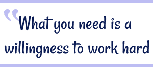 What you need is a willingness to work hard.